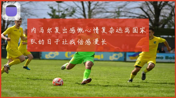 内马尔复出感慨心情复杂远离国家队的日子让我倍感漫长