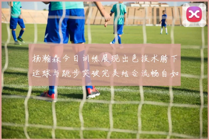 杨瀚森今日训练展现出色技术胯下运球与跳步突破完美结合流畅自如