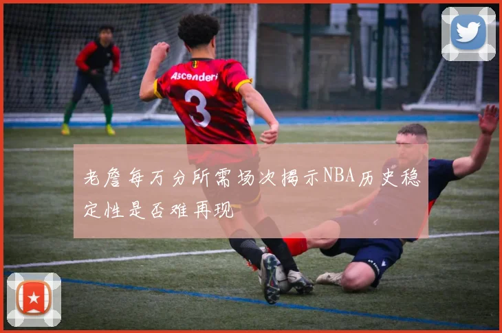 老詹每万分所需场次揭示NBA历史稳定性是否难再现
