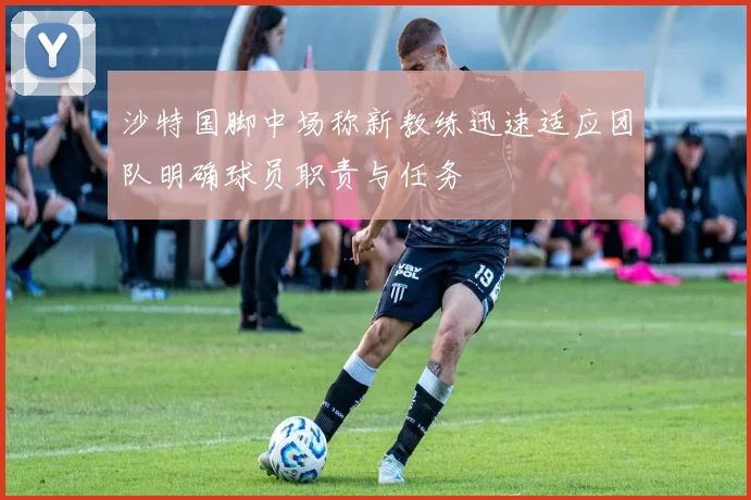 沙特国脚中场称新教练迅速适应团队明确球员职责与任务