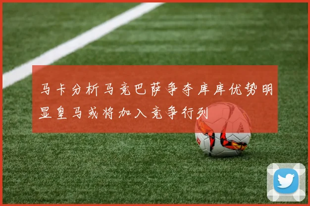 马卡分析马竞巴萨争夺库库优势明显皇马或将加入竞争行列
