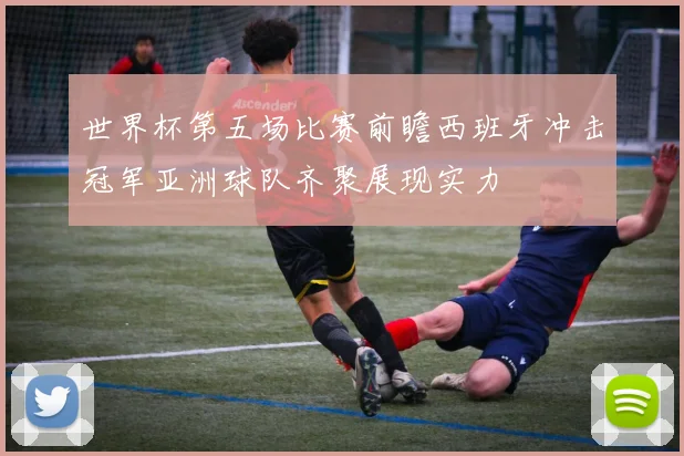 世界杯第五场比赛前瞻西班牙冲击冠军亚洲球队齐聚展现实力