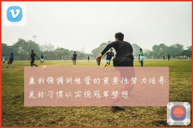 康利强调训练营的重要性努力培养良好习惯以实现冠军梦想