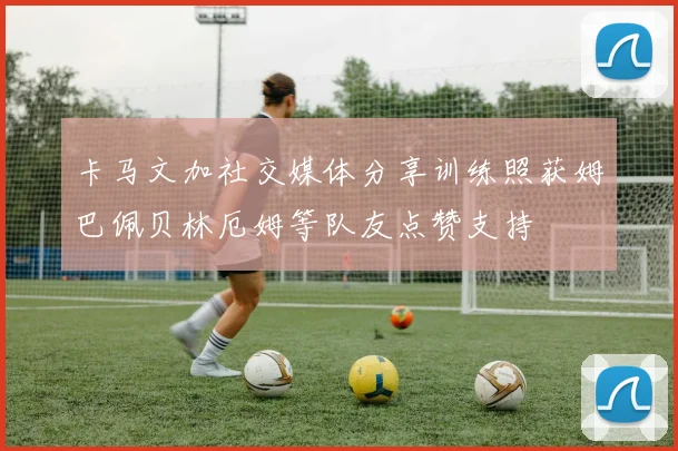 卡马文加社交媒体分享训练照获姆巴佩贝林厄姆等队友点赞支持