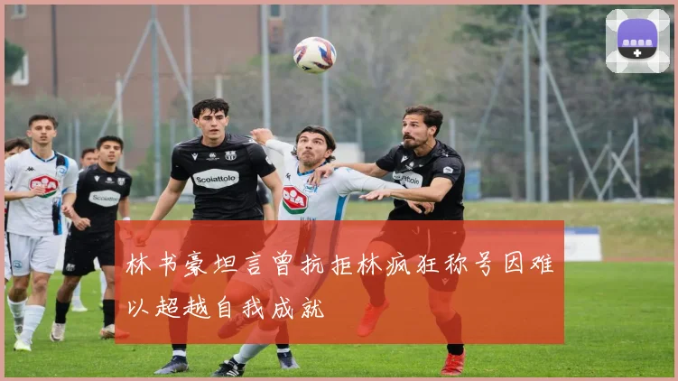 林书豪坦言曾抗拒林疯狂称号因难以超越自我成就