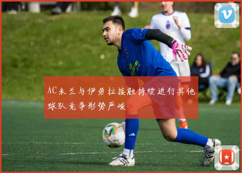 AC米兰与伊劳拉接触持续进行其他球队竞争形势严峻