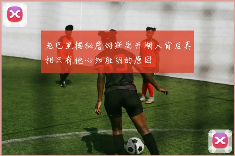 老巴里揭秘詹姆斯离开湖人背后真相只有他心知肚明的原因