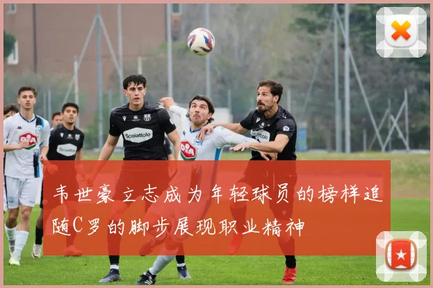 韦世豪立志成为年轻球员的榜样追随C罗的脚步展现职业精神