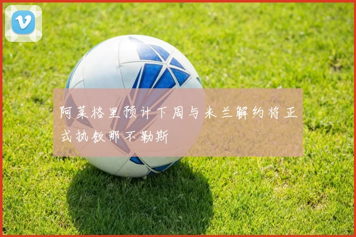 阿莱格里预计下周与米兰解约将正式执教那不勒斯
