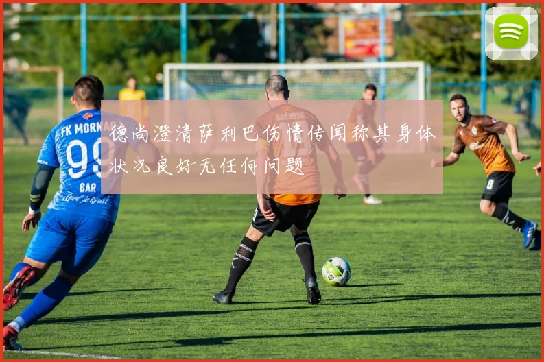 德尚澄清萨利巴伤情传闻称其身体状况良好无任何问题