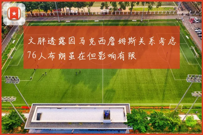 文胖透露因马克西詹姆斯关系考虑76人布朗虽在但影响有限