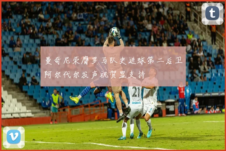 曼奇尼荣膺罗马队史进球第二后卫阿尔代尔发声祝贺显支持