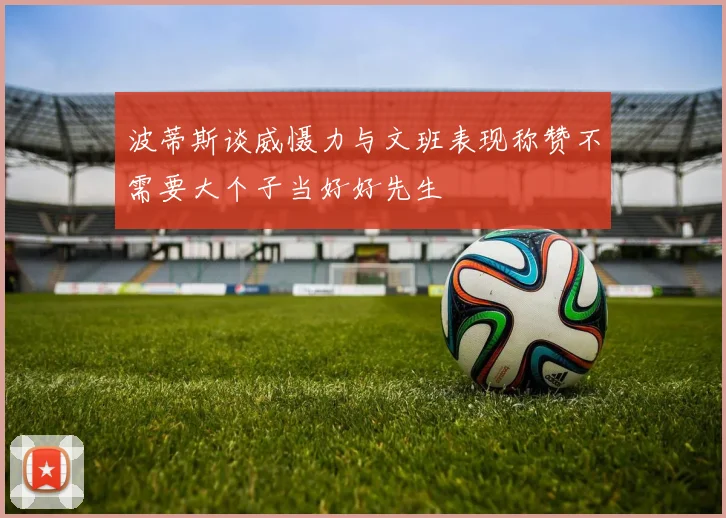 波蒂斯谈威慑力与文班表现称赞不需要大个子当好好先生