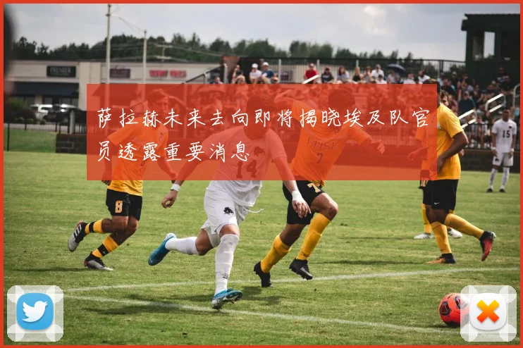 萨拉赫未来去向即将揭晓埃及队官员透露重要消息
