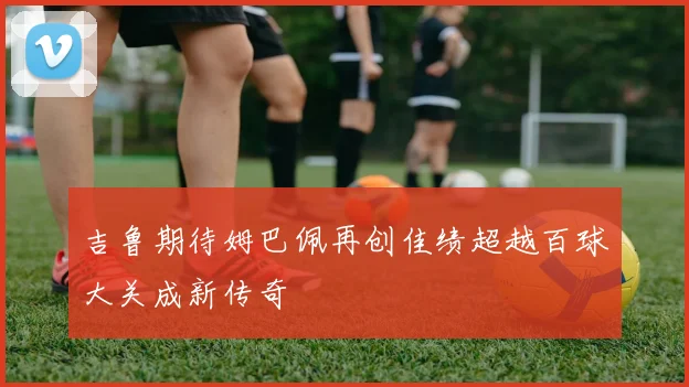 吉鲁期待姆巴佩再创佳绩超越百球大关成新传奇