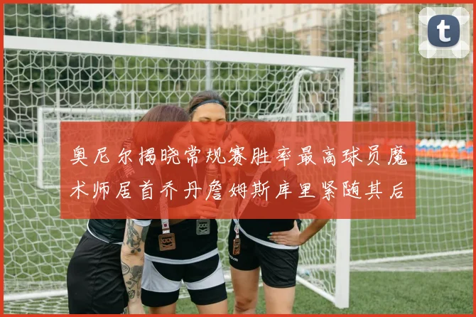 奥尼尔揭晓常规赛胜率最高球员魔术师居首乔丹詹姆斯库里紧随其后