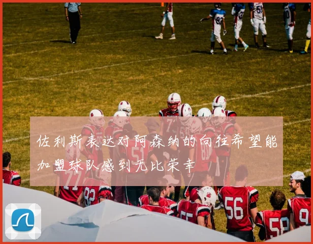 佐利斯表达对阿森纳的向往希望能加盟球队感到无比荣幸