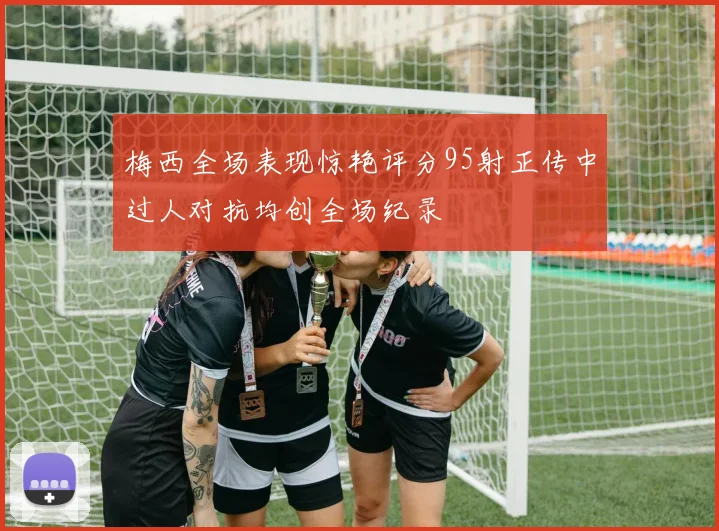 梅西全场表现惊艳评分95射正传中过人对抗均创全场纪录