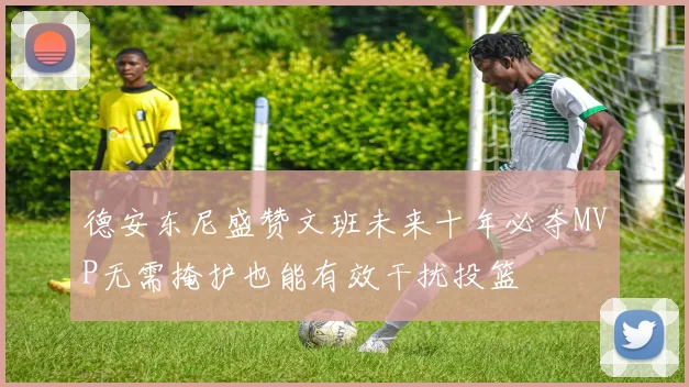 德安东尼盛赞文班未来十年必夺MVP无需掩护也能有效干扰投篮