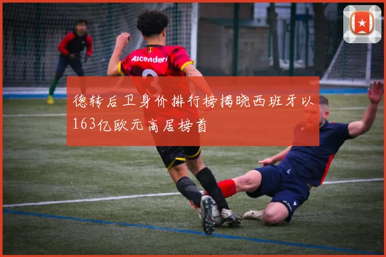 德转后卫身价排行榜揭晓西班牙以163亿欧元高居榜首