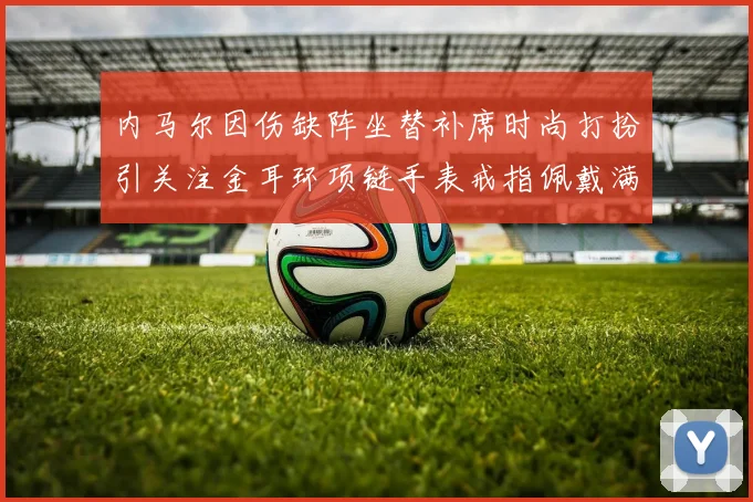 内马尔因伤缺阵坐替补席时尚打扮引关注金耳环项链手表戒指佩戴满身