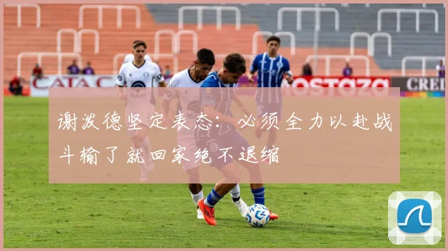 谢泼德坚定表态：必须全力以赴战斗输了就回家绝不退缩