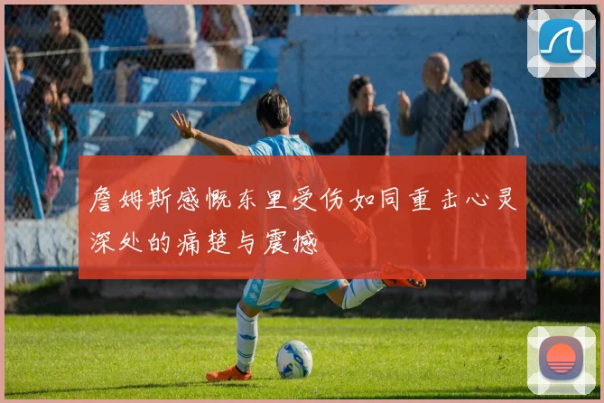 詹姆斯感慨东里受伤如同重击心灵深处的痛楚与震撼
