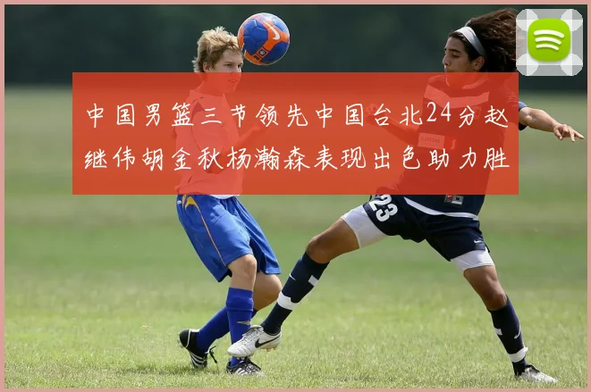 中国男篮三节领先中国台北24分赵继伟胡金秋杨瀚森表现出色助力胜利