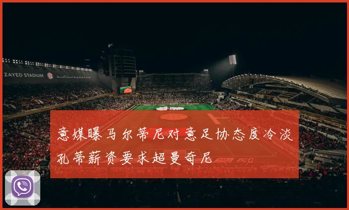 意媒曝马尔蒂尼对意足协态度冷淡孔蒂薪资要求超曼奇尼