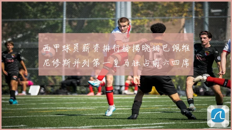 西甲球员薪资排行榜揭晓姆巴佩维尼修斯并列第一皇马独占前六四席