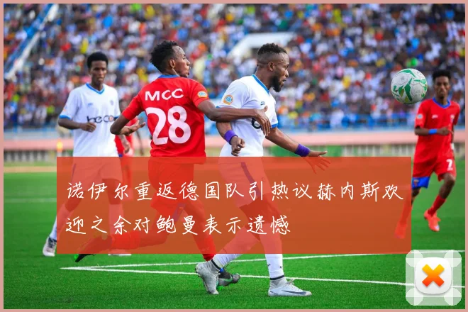 诺伊尔重返德国队引热议赫内斯欢迎之余对鲍曼表示遗憾