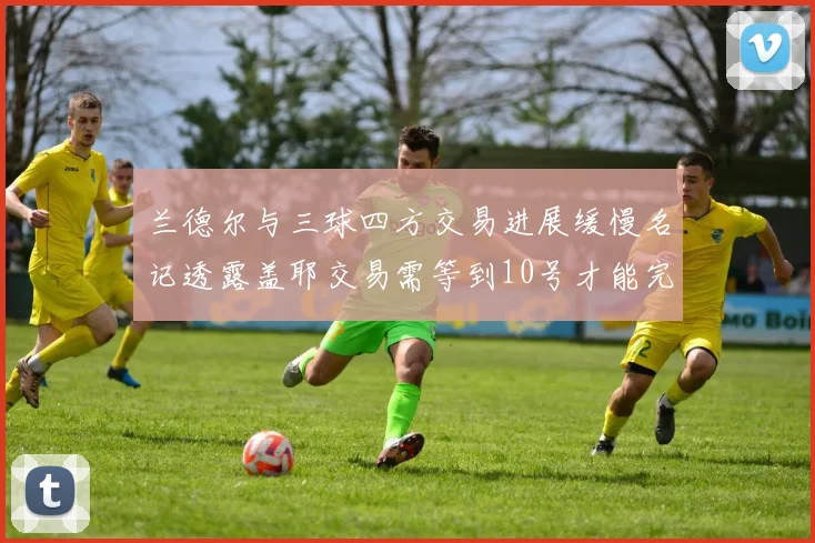 兰德尔与三球四方交易进展缓慢名记透露盖耶交易需等到10号才能完成