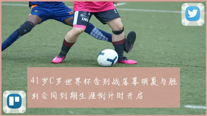 41岁C罗世界杯告别战落幕明夏与胜利合同到期生涯倒计时开启