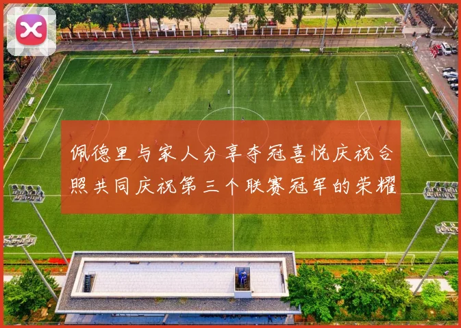 佩德里与家人分享夺冠喜悦庆祝合照共同庆祝第三个联赛冠军的荣耀时刻