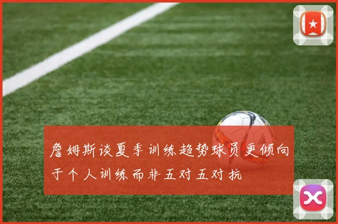 詹姆斯谈夏季训练趋势球员更倾向于个人训练而非五对五对抗