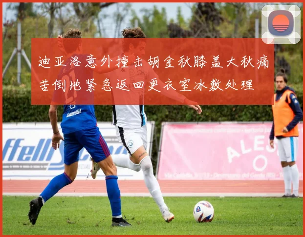 迪亚洛意外撞击胡金秋膝盖大秋痛苦倒地紧急返回更衣室冰敷处理