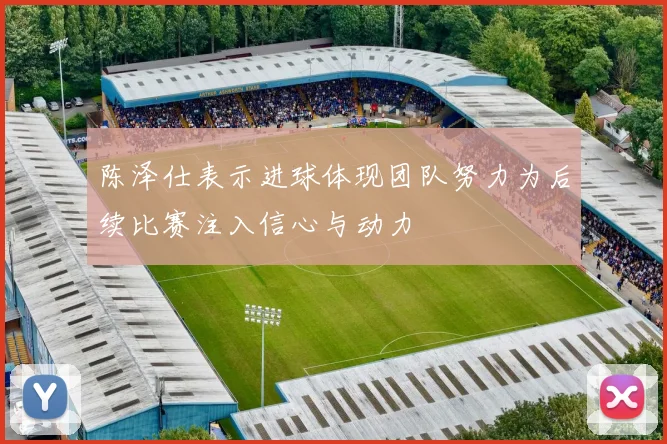 陈泽仕表示进球体现团队努力为后续比赛注入信心与动力