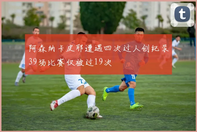 阿森纳卡皮耶遭遇四次过人创纪录39场比赛仅被过19次